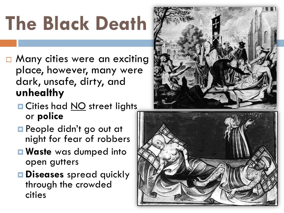 The Black Death  Many cities were an exciting place, however, many were dark, unsafe, dirty, and unhealthy  Cities had NO street lights or police  People didn’t go out at night for fear of robbers  Waste was dumped into open gutters  Diseases spread quickly through the crowded cities
