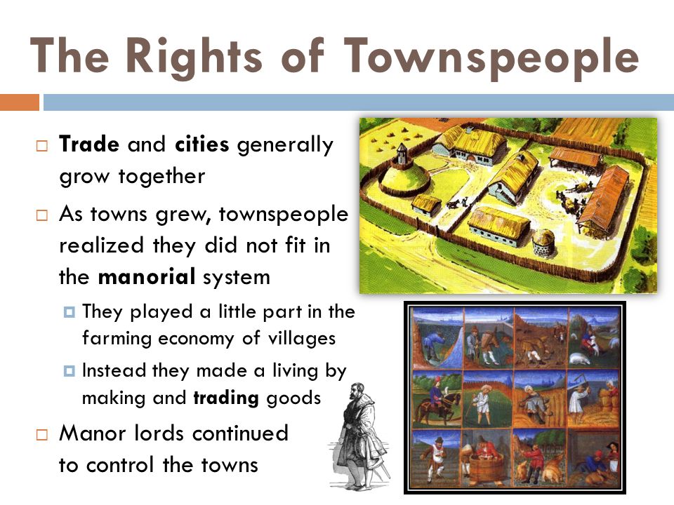 The Rights of Townspeople  Trade and cities generally grow together  As towns grew, townspeople realized they did not fit in the manorial system  They played a little part in the farming economy of villages  Instead they made a living by making and trading goods  Manor lords continued to control the towns