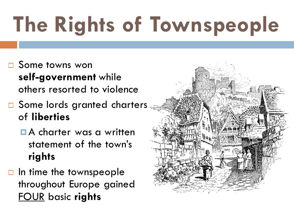 The Rights of Townspeople  Some towns won self-government while others resorted to violence  Some lords granted charters of liberties  A charter was a written statement of the town’s rights  In time the townspeople throughout Europe gained FOUR basic rights
