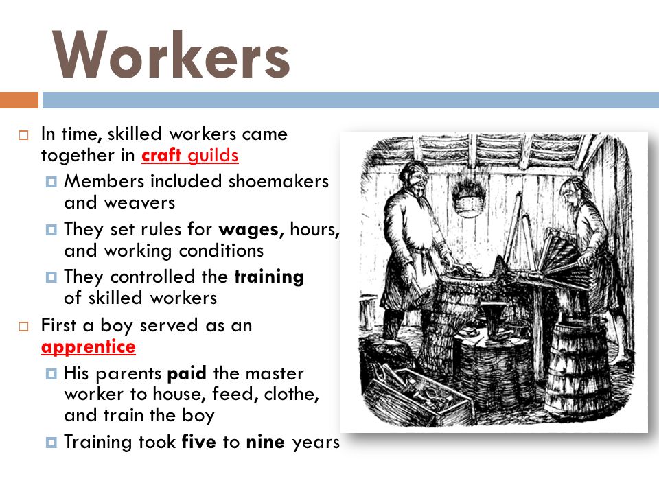 Workers  In time, skilled workers came together in craft guilds  Members included shoemakers and weavers  They set rules for wages, hours, and working conditions  They controlled the training of skilled workers  First a boy served as an apprentice  His parents paid the master worker to house, feed, clothe, and train the boy  Training took five to nine years