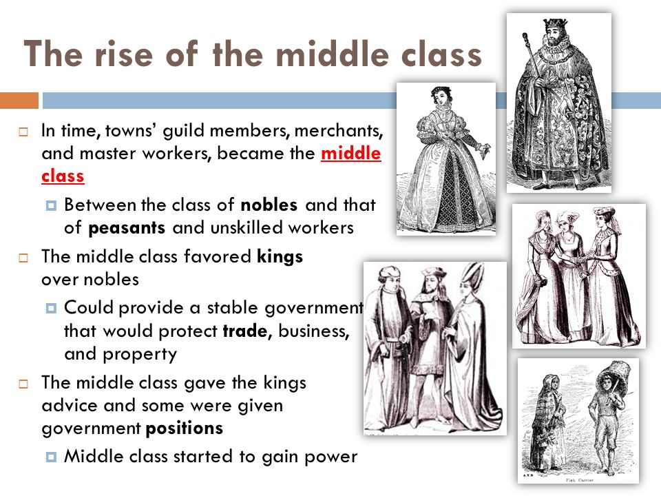 The rise of the middle class  In time, towns’ guild members, merchants, and master workers, became the middle class  Between the class of nobles and that of peasants and unskilled workers  The middle class favored kings over nobles  Could provide a stable government that would protect trade, business, and property  The middle class gave the kings advice and some were given government positions  Middle class started to gain power