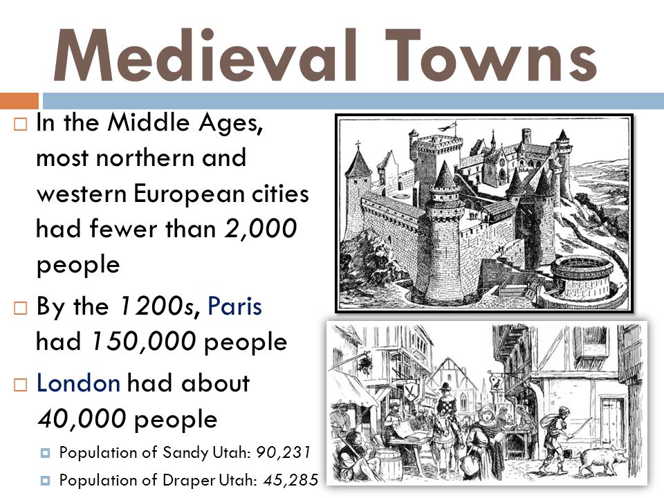 Medieval Towns  In the Middle Ages, most northern and western European cities had fewer than 2,000 people  By the 1200s, Paris had 150,000 people  London had about 40,000 people  Population of Sandy Utah: 90,231  Population of Draper Utah: 45,285
