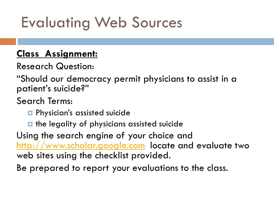 Evaluating Web Sources Class Assignment: Research Question: Should our democracy permit physicians to assist in a patient’s suicide Search Terms:  Physician’s assisted suicide  the legality of physicians assisted suicide Using the search engine of your choice and   locate and evaluate two web sites using the checklist provided.