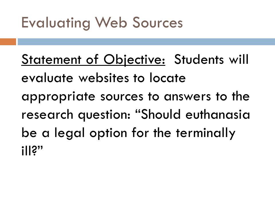 Evaluating Web Sources Statement of Objective: Students will evaluate websites to locate appropriate sources to answers to the research question: Should euthanasia be a legal option for the terminally ill