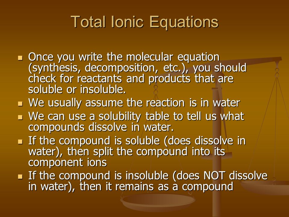 Total Ionic Equations Once you write the molecular equation (synthesis, decomposition, etc.), you should check for reactants and products that are soluble or insoluble.