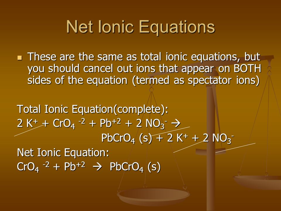Net Ionic Equations These are the same as total ionic equations, but you should cancel out ions that appear on BOTH sides of the equation (termed as spectator ions) These are the same as total ionic equations, but you should cancel out ions that appear on BOTH sides of the equation (termed as spectator ions) Total Ionic Equation(complete): 2 K + + CrO Pb NO 3 -  PbCrO 4 (s) + 2 K NO 3 - Net Ionic Equation: CrO Pb +2  PbCrO 4 (s)