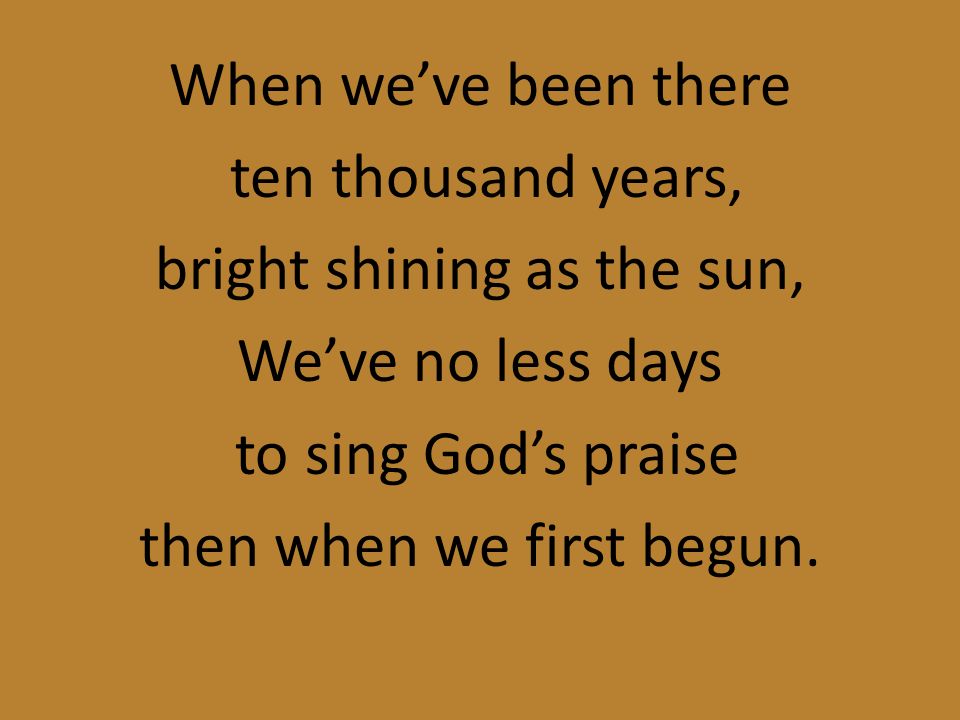 When we’ve been there ten thousand years, bright shining as the sun, We’ve no less days to sing God’s praise then when we first begun.