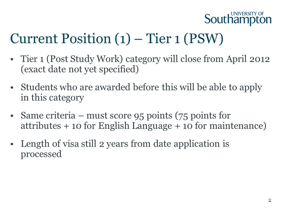 2 Current Position (1) – Tier 1 (PSW) Tier 1 (Post Study Work) category will close from April 2012 (exact date not yet specified) Students who are awarded before this will be able to apply in this category Same criteria – must score 95 points (75 points for attributes + 10 for English Language + 10 for maintenance) Length of visa still 2 years from date application is processed