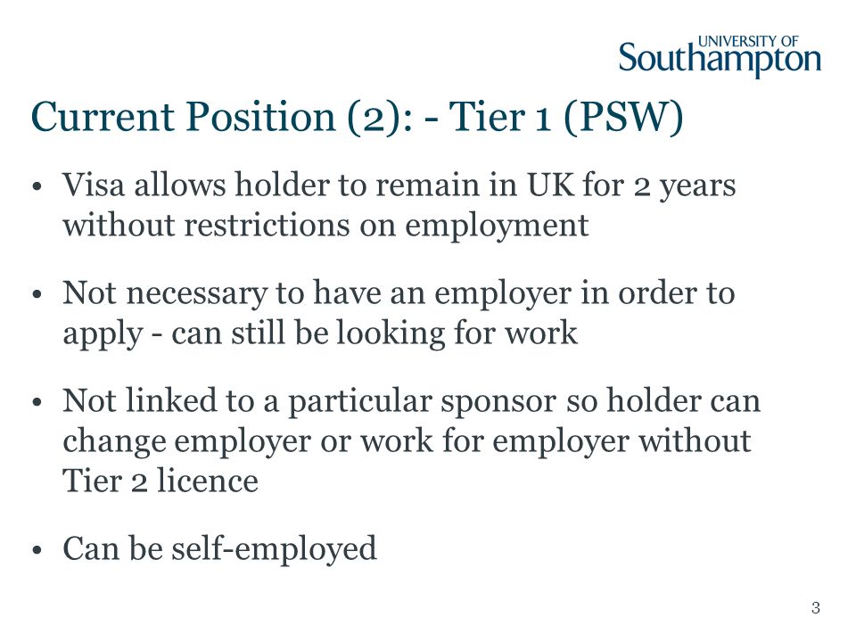 3 Current Position (2): - Tier 1 (PSW) Visa allows holder to remain in UK for 2 years without restrictions on employment Not necessary to have an employer in order to apply - can still be looking for work Not linked to a particular sponsor so holder can change employer or work for employer without Tier 2 licence Can be self-employed