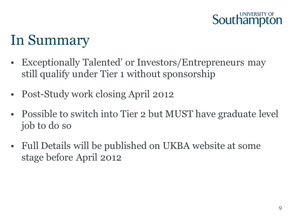 9 In Summary Exceptionally Talented’ or Investors/Entrepreneurs may still qualify under Tier 1 without sponsorship Post-Study work closing April 2012 Possible to switch into Tier 2 but MUST have graduate level job to do so Full Details will be published on UKBA website at some stage before April 2012