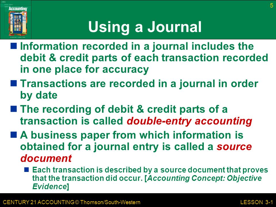 CENTURY 21 ACCOUNTING © Thomson/South-Western 5 LESSON 3-1 Using a Journal Information recorded in a journal includes the debit & credit parts of each transaction recorded in one place for accuracy Transactions are recorded in a journal in order by date The recording of debit & credit parts of a transaction is called double-entry accounting A business paper from which information is obtained for a journal entry is called a source document Each transaction is described by a source document that proves that the transaction did occur.