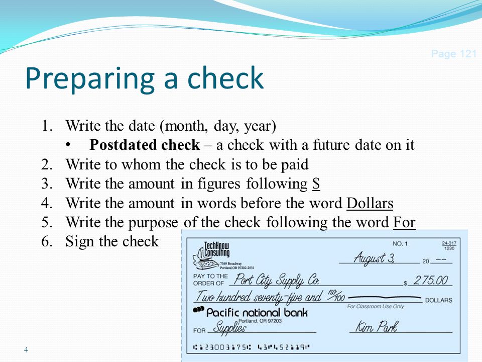 4 Preparing a check Page Write the date (month, day, year) Postdated check – a check with a future date on it 2.Write to whom the check is to be paid 3.Write the amount in figures following $ 4.Write the amount in words before the word Dollars 5.Write the purpose of the check following the word For 6.Sign the check