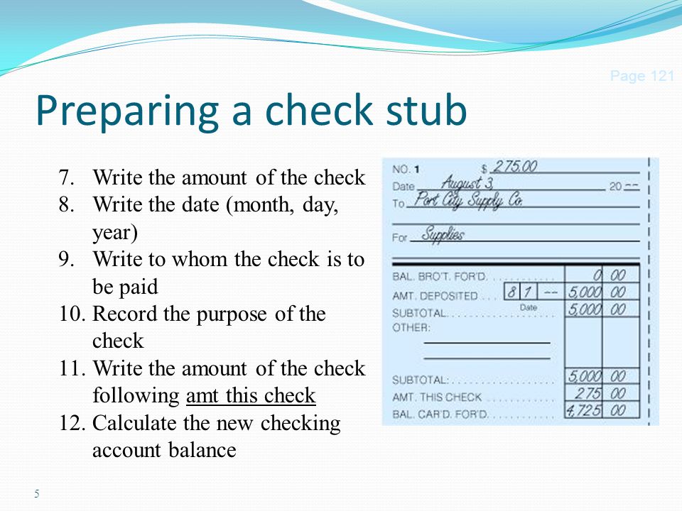 5 Preparing a check stub Page Write the amount of the check 8.Write the date (month, day, year) 9.Write to whom the check is to be paid 10.Record the purpose of the check 11.Write the amount of the check following amt this check 12.Calculate the new checking account balance