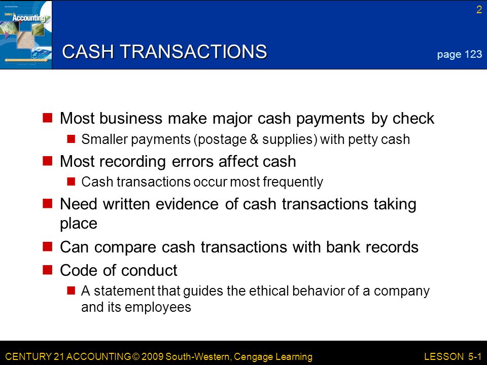 CENTURY 21 ACCOUNTING © 2009 South-Western, Cengage Learning 2 LESSON 5-1 CASH TRANSACTIONS Most business make major cash payments by check Smaller payments (postage & supplies) with petty cash Most recording errors affect cash Cash transactions occur most frequently Need written evidence of cash transactions taking place Can compare cash transactions with bank records Code of conduct A statement that guides the ethical behavior of a company and its employees page 123