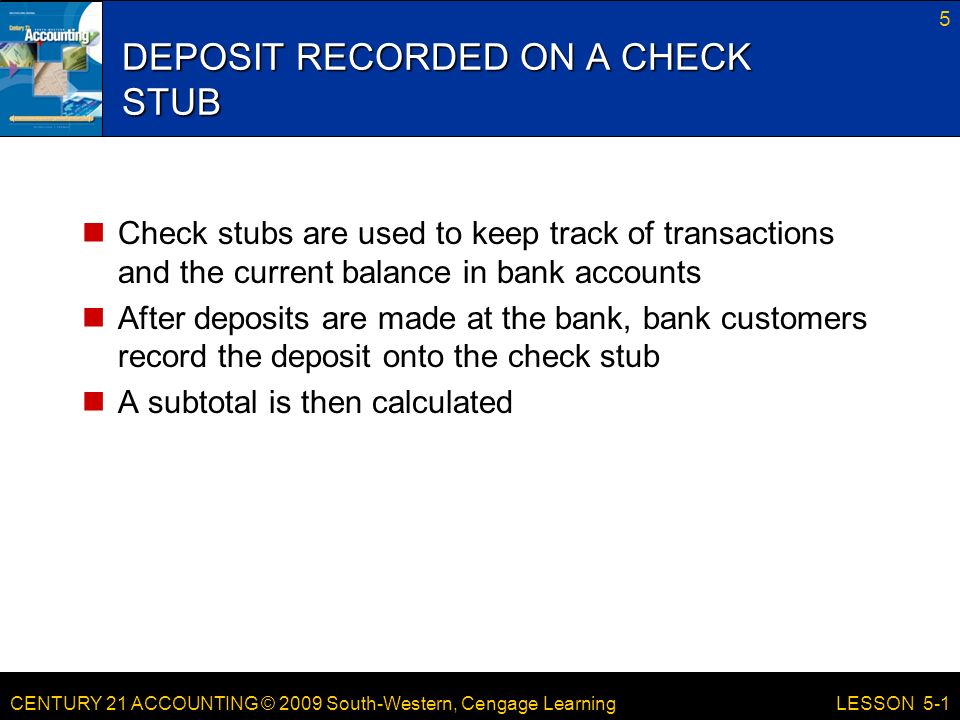 CENTURY 21 ACCOUNTING © 2009 South-Western, Cengage Learning DEPOSIT RECORDED ON A CHECK STUB Check stubs are used to keep track of transactions and the current balance in bank accounts After deposits are made at the bank, bank customers record the deposit onto the check stub A subtotal is then calculated 5 LESSON 5-1