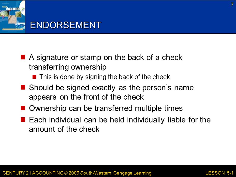 CENTURY 21 ACCOUNTING © 2009 South-Western, Cengage Learning ENDORSEMENT A signature or stamp on the back of a check transferring ownership This is done by signing the back of the check Should be signed exactly as the person’s name appears on the front of the check Ownership can be transferred multiple times Each individual can be held individually liable for the amount of the check 7 LESSON 5-1