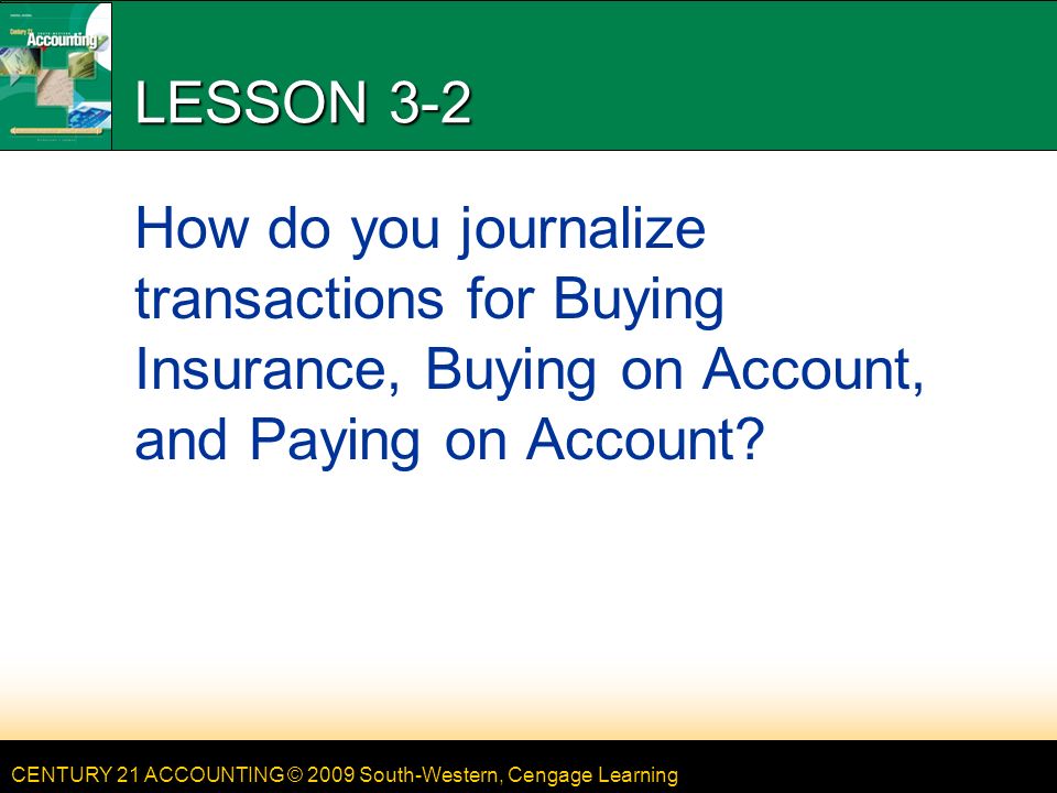 CENTURY 21 ACCOUNTING © 2009 South-Western, Cengage Learning LESSON 3-2 How do you journalize transactions for Buying Insurance, Buying on Account, and Paying on Account