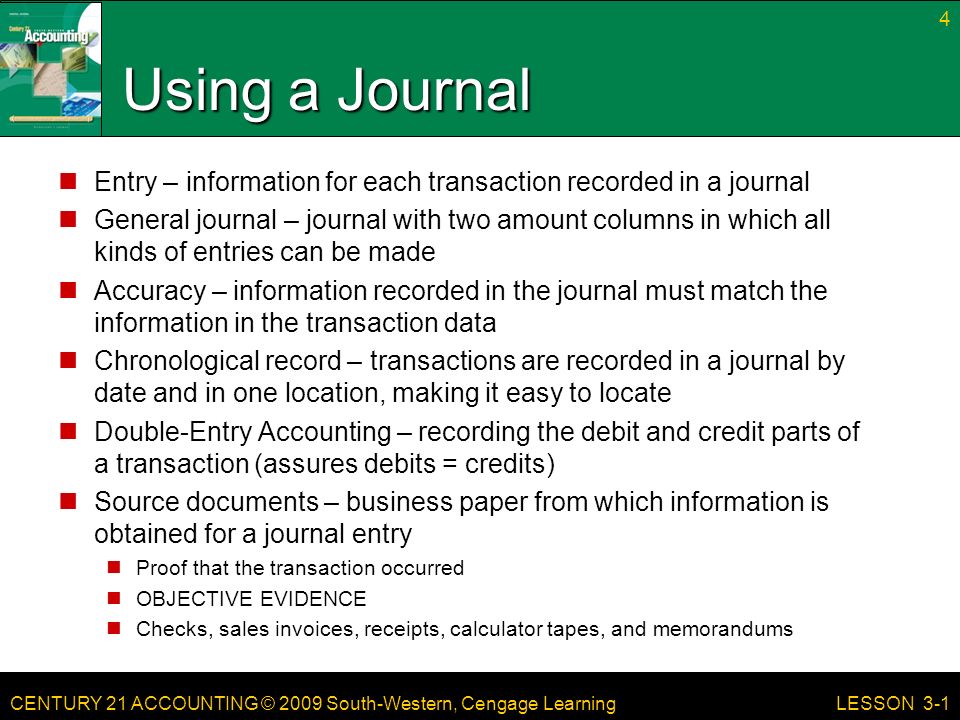 CENTURY 21 ACCOUNTING © 2009 South-Western, Cengage Learning Using a Journal Entry – information for each transaction recorded in a journal General journal – journal with two amount columns in which all kinds of entries can be made Accuracy – information recorded in the journal must match the information in the transaction data Chronological record – transactions are recorded in a journal by date and in one location, making it easy to locate Double-Entry Accounting – recording the debit and credit parts of a transaction (assures debits = credits) Source documents – business paper from which information is obtained for a journal entry Proof that the transaction occurred OBJECTIVE EVIDENCE Checks, sales invoices, receipts, calculator tapes, and memorandums 4 LESSON 3-1