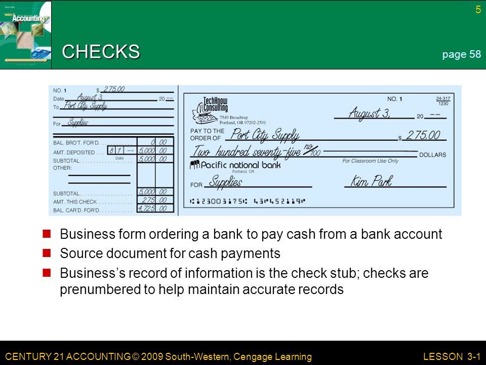 CENTURY 21 ACCOUNTING © 2009 South-Western, Cengage Learning CHECKS Business form ordering a bank to pay cash from a bank account Source document for cash payments Business’s record of information is the check stub; checks are prenumbered to help maintain accurate records 5 LESSON 3-1 page 58