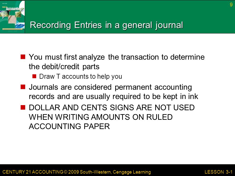 CENTURY 21 ACCOUNTING © 2009 South-Western, Cengage Learning Recording Entries in a general journal You must first analyze the transaction to determine the debit/credit parts Draw T accounts to help you Journals are considered permanent accounting records and are usually required to be kept in ink DOLLAR AND CENTS SIGNS ARE NOT USED WHEN WRITING AMOUNTS ON RULED ACCOUNTING PAPER 9 LESSON 3-1