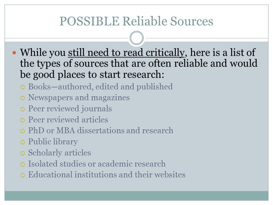 POSSIBLE Reliable Sources While you still need to read critically, here is a list of the types of sources that are often reliable and would be good places to start research:  Books—authored, edited and published  Newspapers and magazines  Peer reviewed journals  Peer reviewed articles  PhD or MBA dissertations and research  Public library  Scholarly articles  Isolated studies or academic research  Educational institutions and their websites