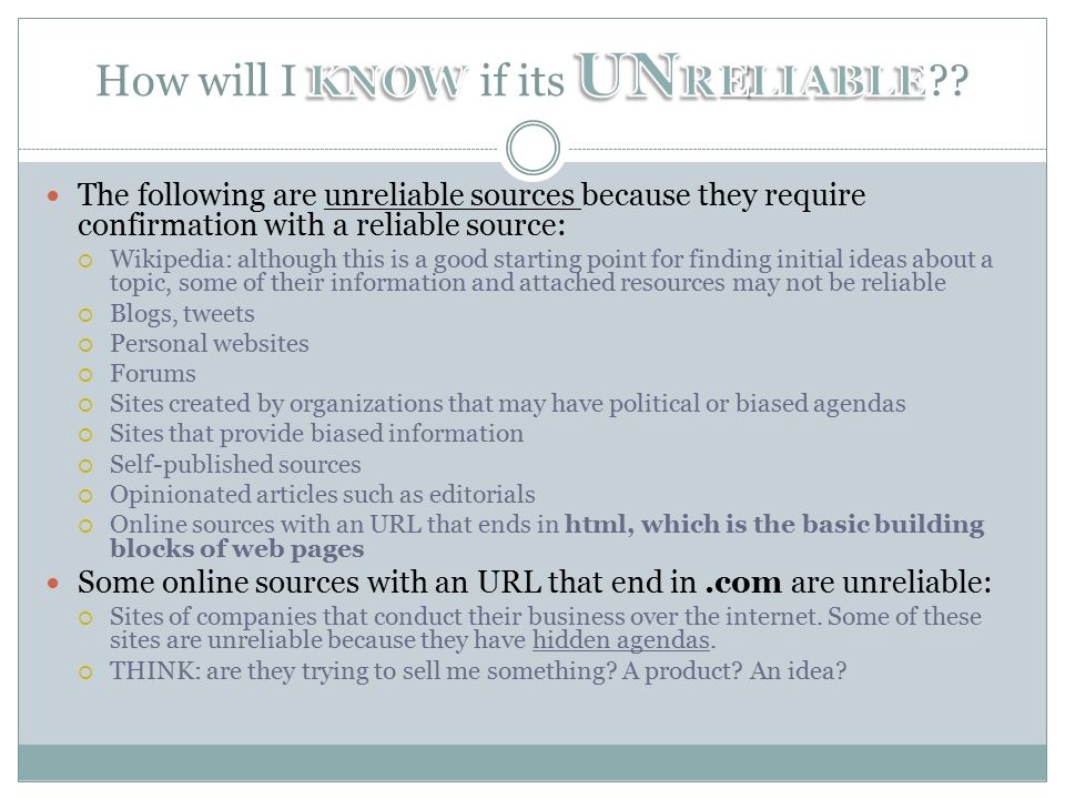 The following are unreliable sources because they require confirmation with a reliable source:  Wikipedia: although this is a good starting point for finding initial ideas about a topic, some of their information and attached resources may not be reliable  Blogs, tweets  Personal websites  Forums  Sites created by organizations that may have political or biased agendas  Sites that provide biased information  Self-published sources  Opinionated articles such as editorials  Online sources with an URL that ends in html, which is the basic building blocks of web pages Some online sources with an URL that end in.com are unreliable:  Sites of companies that conduct their business over the internet.