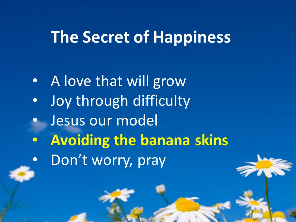 The Secret of Happiness A love that will grow Joy through difficulty Jesus our model Avoiding the banana skins Don’t worry, pray