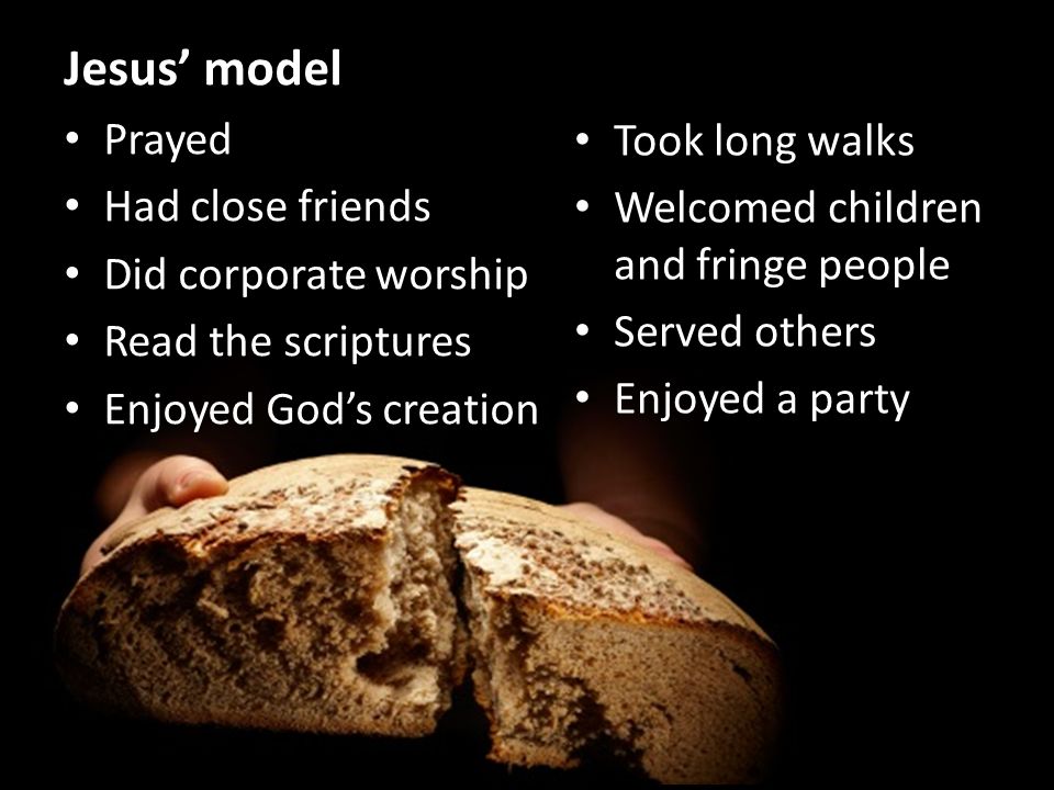 Jesus’ model Prayed Had close friends Did corporate worship Read the scriptures Enjoyed God’s creation Took long walks Welcomed children and fringe people Served others Enjoyed a party