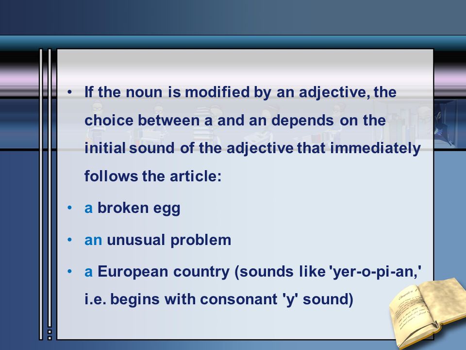 If the noun is modified by an adjective, the choice between a and an depends on the initial sound of the adjective that immediately follows the article: a broken egg an unusual problem a European country (sounds like yer-o-pi-an, i.e.