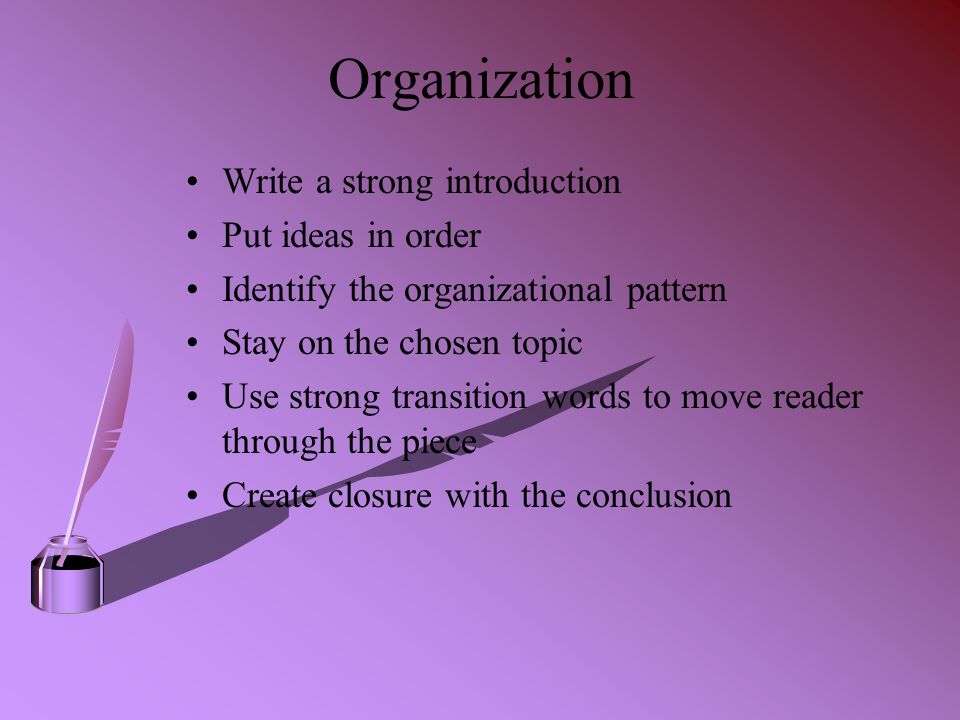 Organization Write a strong introduction Put ideas in order Identify the organizational pattern Stay on the chosen topic Use strong transition words to move reader through the piece Create closure with the conclusion