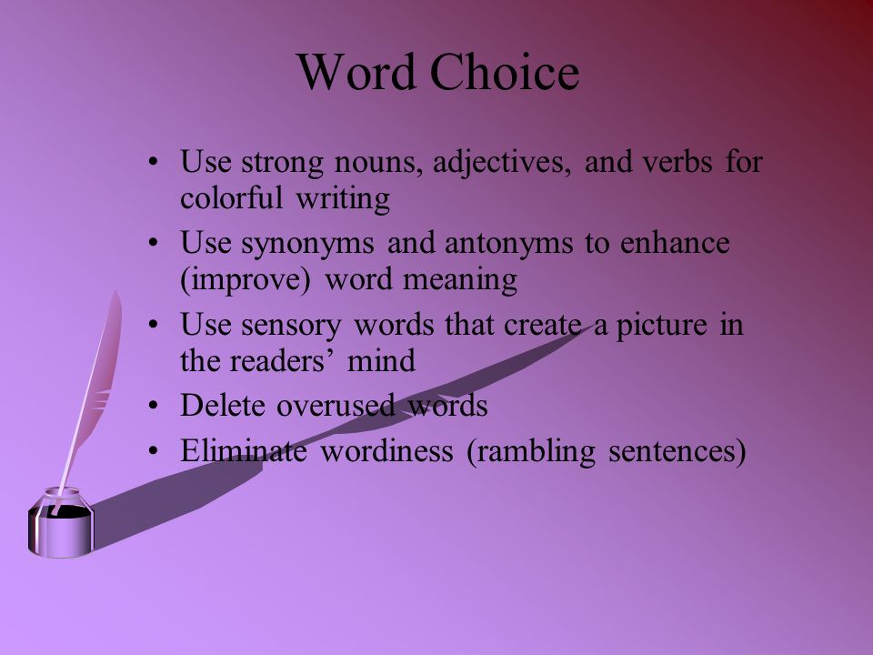 Word Choice Use strong nouns, adjectives, and verbs for colorful writing Use synonyms and antonyms to enhance (improve) word meaning Use sensory words that create a picture in the readers’ mind Delete overused words Eliminate wordiness (rambling sentences)