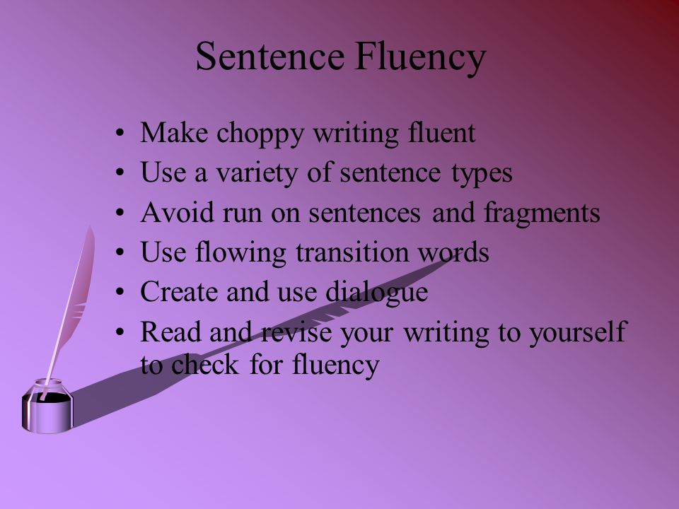 Sentence Fluency Make choppy writing fluent Use a variety of sentence types Avoid run on sentences and fragments Use flowing transition words Create and use dialogue Read and revise your writing to yourself to check for fluency