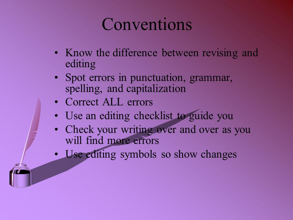 Conventions Know the difference between revising and editing Spot errors in punctuation, grammar, spelling, and capitalization Correct ALL errors Use an editing checklist to guide you Check your writing over and over as you will find more errors Use editing symbols so show changes