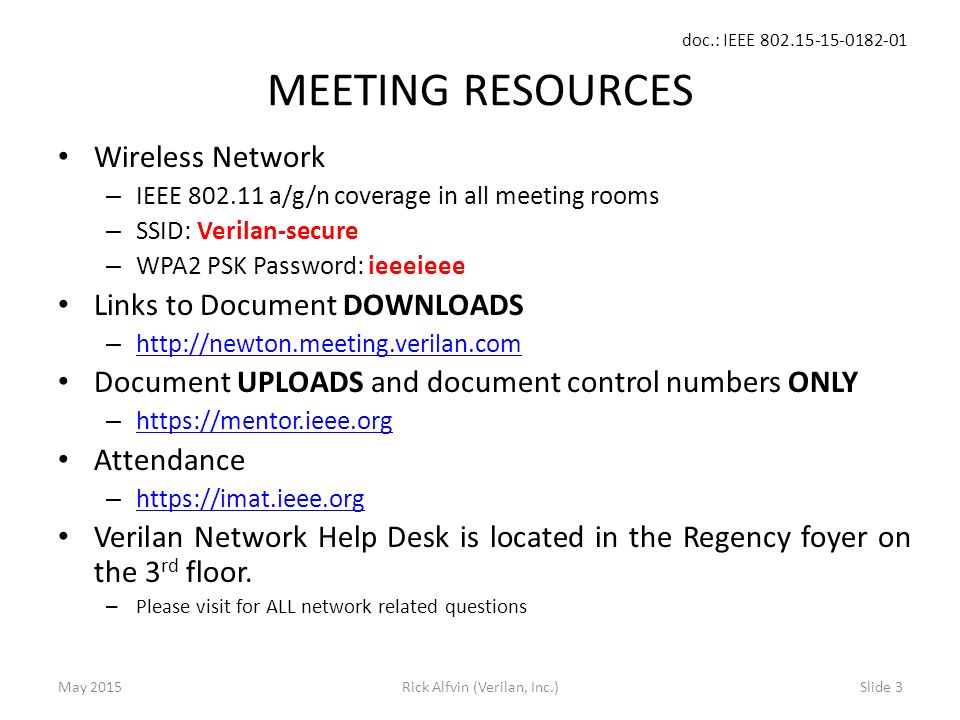 doc.: IEEE Rick Alfvin (Verilan, Inc.)Slide 3 MEETING RESOURCES Wireless Network – IEEE a/g/n coverage in all meeting rooms – SSID: Verilan-secure – WPA2 PSK Password: ieeeieee Links to Document DOWNLOADS –     Document UPLOADS and document control numbers ONLY –     Attendance –     Verilan Network Help Desk is located in the Regency foyer on the 3 rd floor.