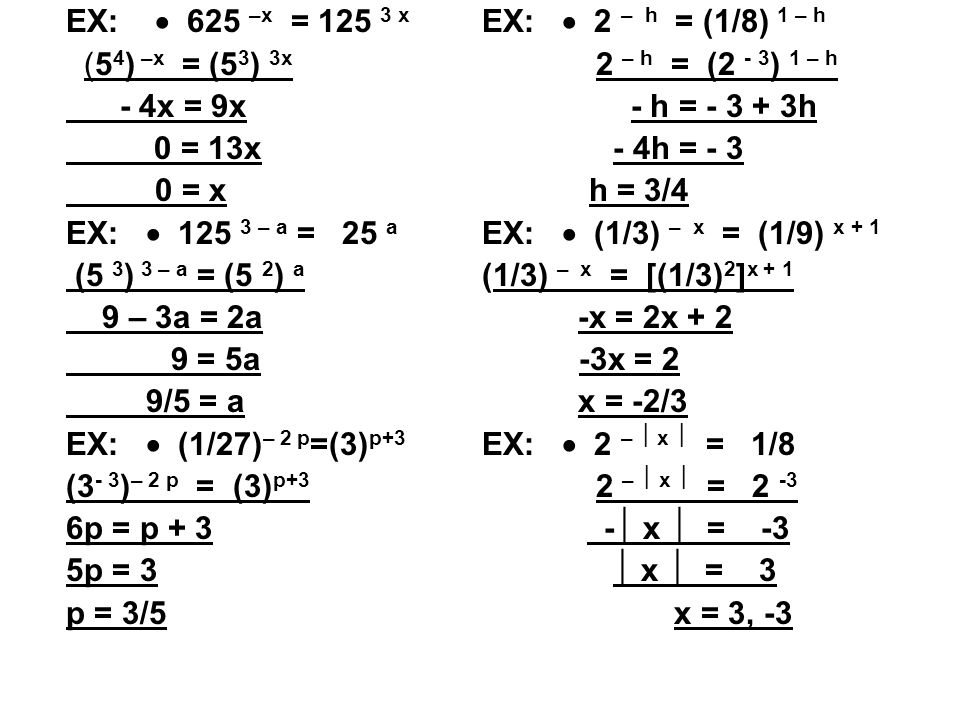 EX:  625 –x = x (5 4 ) –x = (5 3 ) 3x - 4x = 9x 0 = 13x 0 = x EX:  – a = 25 a (5 3 ) 3 – a = (5 2 ) a 9 – 3a = 2a 9 = 5a 9/5 = a EX:  (1/27) – 2 p =(3) p+3 (3 - 3 ) – 2 p = (3) p+3 6p = p + 3 5p = 3 p = 3/5 EX:  2 – h = (1/8) 1 – h 2 – h = (2 - 3 ) 1 – h - h = h - 4h = - 3 h = 3/4 EX:  (1/3) – x = (1/9) x + 1 (1/3) – x = [(1/3) 2 ] x + 1 -x = 2x x = 2 x = -2/3 EX:  2 –  x  = 1/8 2 –  x  =  x  = -3  x  = 3 x = 3, -3