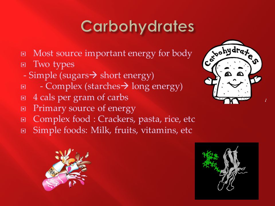  Most source important energy for body  Two types - Simple (sugars  short energy)  - Complex (starches  long energy)  4 cals per gram of carbs  Primary source of energy  Complex food : Crackers, pasta, rice, etc  Simple foods: Milk, fruits, vitamins, etc