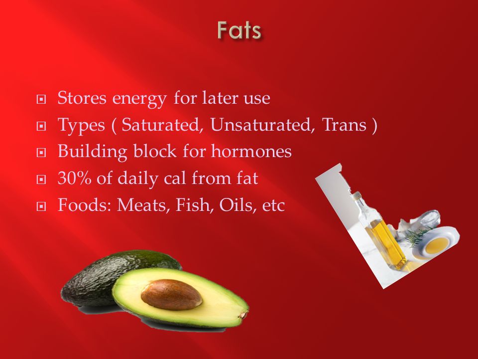  Stores energy for later use  Types ( Saturated, Unsaturated, Trans )  Building block for hormones  30% of daily cal from fat  Foods: Meats, Fish, Oils, etc