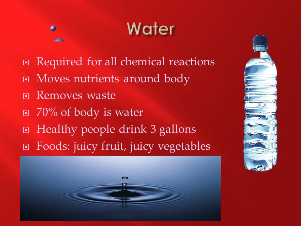  Required for all chemical reactions  Moves nutrients around body  Removes waste  70% of body is water  Healthy people drink 3 gallons  Foods: juicy fruit, juicy vegetables
