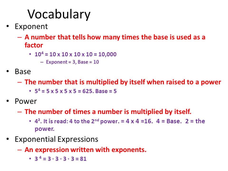 Vocabulary Exponent – A number that tells how many times the base is used as a factor 10⁴ = 10 x 10 x 10 x 10 = 10,000 – Exponent = 3, Base = 10 Base – The number that is multiplied by itself when raised to a power 5⁴ = 5 x 5 x 5 x 5 = 625.