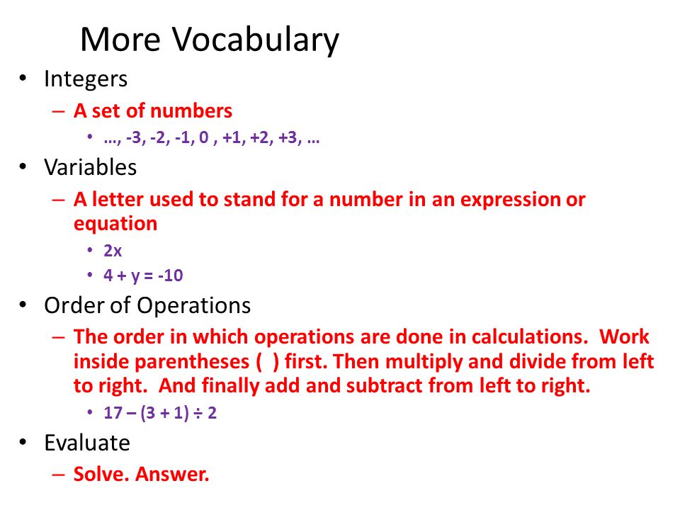 More Vocabulary Integers – A set of numbers …, -3, -2, -1, 0, +1, +2, +3, … Variables – A letter used to stand for a number in an expression or equation 2x 4 + y = -10 Order of Operations – The order in which operations are done in calculations.