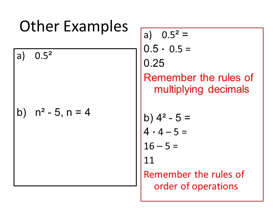 Other Examples a) 0.5 ² b) n² - 5, n = 4 a) 0.5 ² = 0.5 · 0.5 = 0.25 Remember the rules of multiplying decimals b) 4² - 5 = 4 · 4 – 5 = 16 – 5 = 11 Remember the rules of order of operations