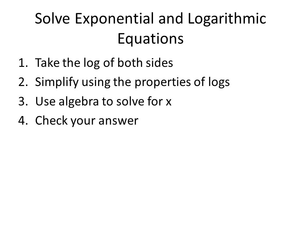 1.Take the log of both sides 2.Simplify using the properties of logs 3.Use algebra to solve for x 4.Check your answer