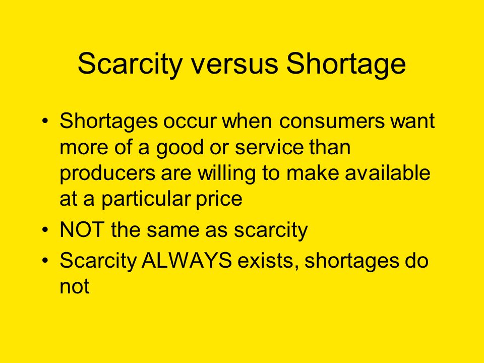 Scarcity versus Shortage Shortages occur when consumers want more of a good or service than producers are willing to make available at a particular price NOT the same as scarcity Scarcity ALWAYS exists, shortages do not