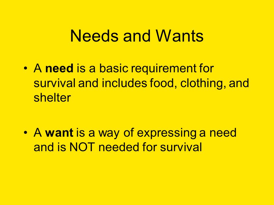 Needs and Wants A need is a basic requirement for survival and includes food, clothing, and shelter A want is a way of expressing a need and is NOT needed for survival