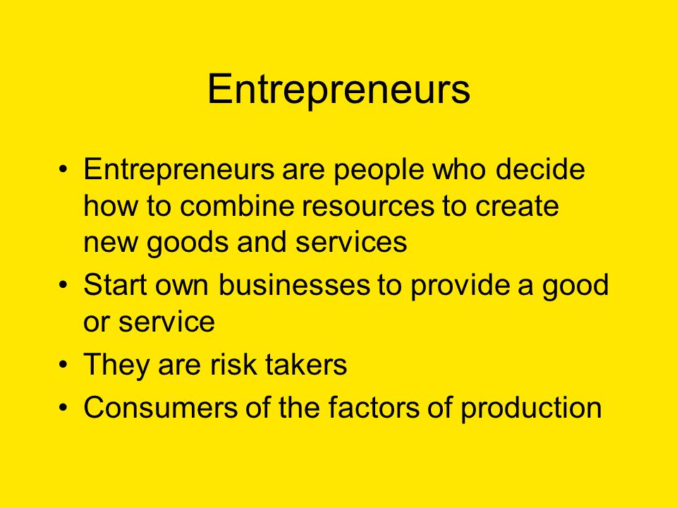Entrepreneurs Entrepreneurs are people who decide how to combine resources to create new goods and services Start own businesses to provide a good or service They are risk takers Consumers of the factors of production