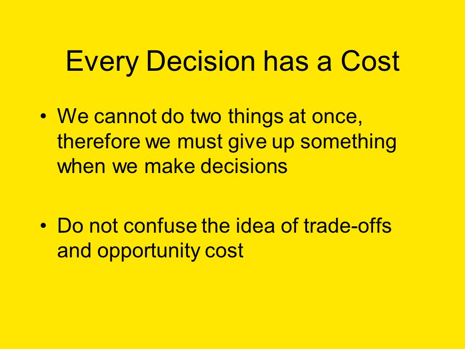 Every Decision has a Cost We cannot do two things at once, therefore we must give up something when we make decisions Do not confuse the idea of trade-offs and opportunity cost