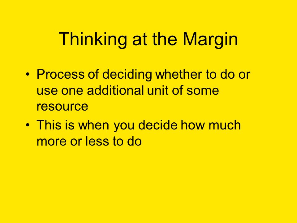 Thinking at the Margin Process of deciding whether to do or use one additional unit of some resource This is when you decide how much more or less to do