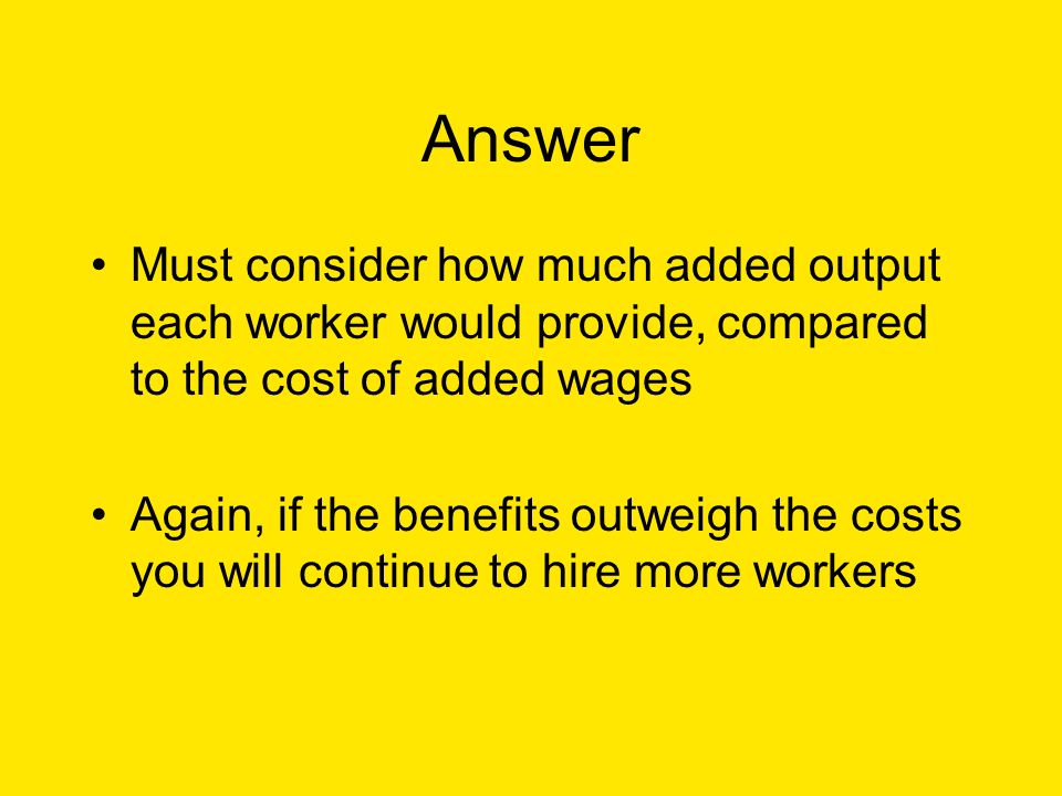 Answer Must consider how much added output each worker would provide, compared to the cost of added wages Again, if the benefits outweigh the costs you will continue to hire more workers