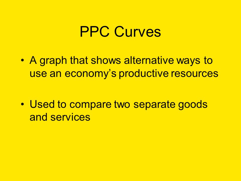 PPC Curves A graph that shows alternative ways to use an economy’s productive resources Used to compare two separate goods and services