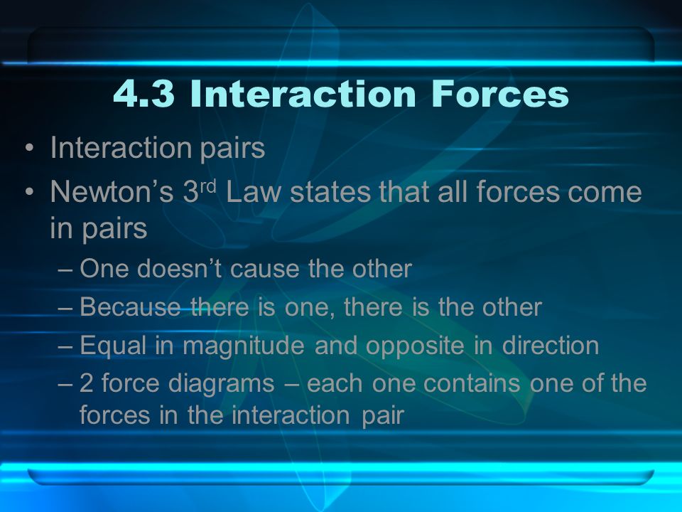 4.3 Interaction Forces Interaction pairs Newton’s 3 rd Law states that all forces come in pairs –One doesn’t cause the other –Because there is one, there is the other –Equal in magnitude and opposite in direction –2 force diagrams – each one contains one of the forces in the interaction pair